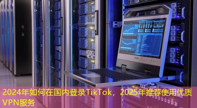 2024年如何在國內(nèi)登錄TikTok，2025年推薦使用優(yōu)質(zhì)VPN服務(wù)